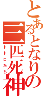 とあるとなりの三匹死神（トトロたち）