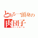 とある一頭身の肉団子（ミートボール）