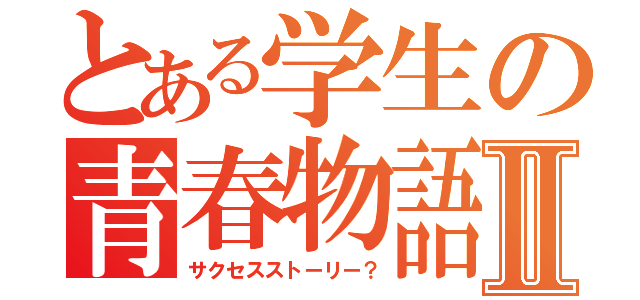 とある学生の青春物語Ⅱ（サクセスストーリー？）