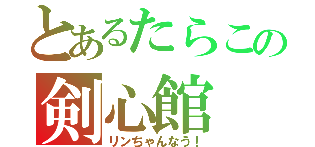 とあるたらこの剣心館（リンちゃんなう！）