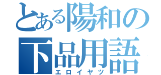 とある陽和の下品用語（エロイヤツ）