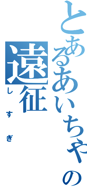 とあるあいちゃんの遠征Ⅱ（しすぎ）