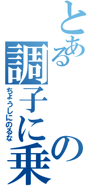 とあるの調子に乗るな（ちょうしにのるな）