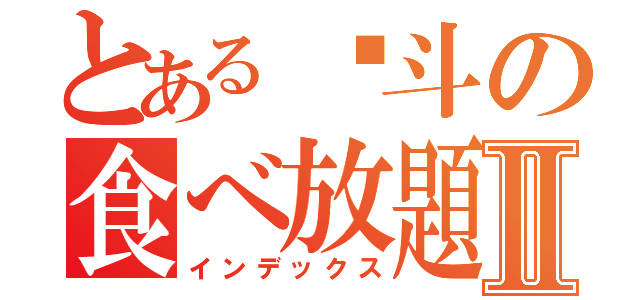 とある塡斗の食べ放題Ⅱ（インデックス）