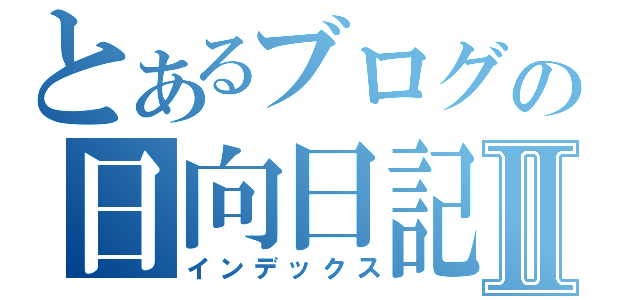 とあるブログの日向日記Ⅱ（インデックス）