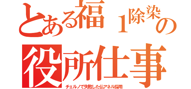 とある福１除染の役所仕事（チェルノで失敗した仏アネル採用）