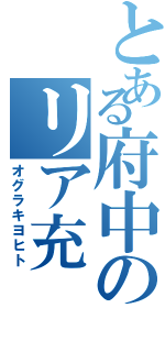 とある府中のリア充（オグラキヨヒト）