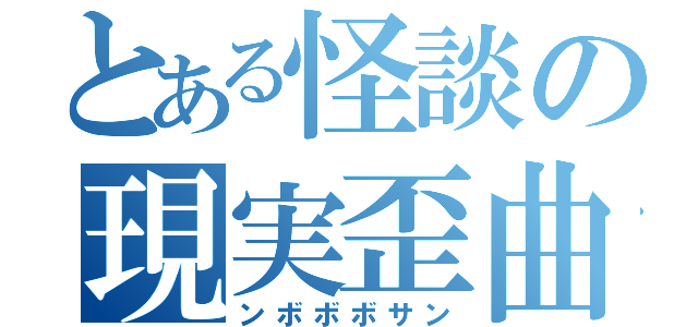 とある怪談の現実歪曲（ンボボボサン）