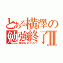 とある横澤の勉強終了Ⅱ（勉強なにそれ？）