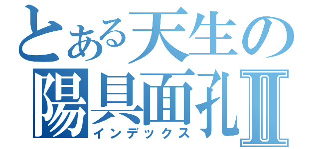 とある天生の陽具面孔Ⅱ（インデックス）