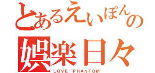 とあるえいぽんの娯楽日々（ＬＯＶＥ ＰＨＡＮＴＯＭ）