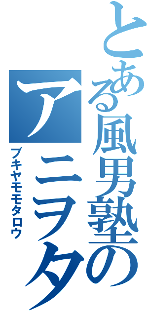 とある風男塾のアニヲタ（ブキヤモモタロウ）