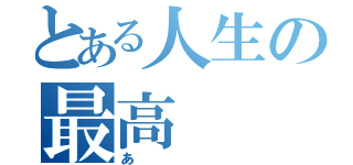 とある人生の最高（あ）