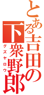 とある吉田の下衆野郎（グズヤロウ）