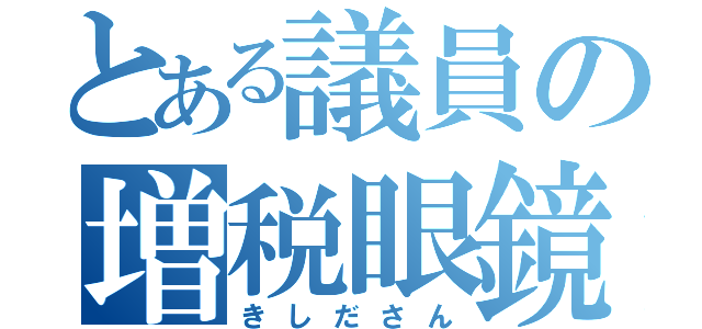 とある議員の増税眼鏡（きしださん）