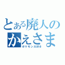 とある廃人のかえさま（ポケモン大好き）