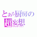 とある厨房の超妄想（イマジネーション）