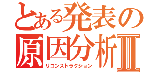 とある発表の原因分析Ⅱ（リコンストラクション）