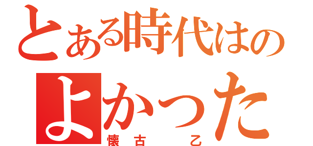 とある時代はのよかったんや（懐古 乙）