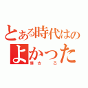 とある時代はのよかったんや（懐古 乙）