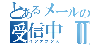 とあるメールの受信中Ⅱ（インデックス）