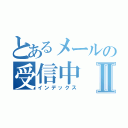 とあるメールの受信中Ⅱ（インデックス）