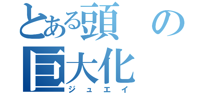 とある頭の巨大化（ジュエイ）