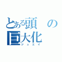 とある頭の巨大化（ジュエイ）