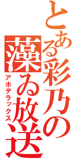 とある彩乃の藻ゐ放送（アホデラックス）