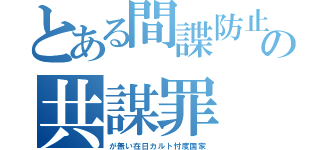 とある間諜防止の共謀罪（が無い在日カルト忖度国家）