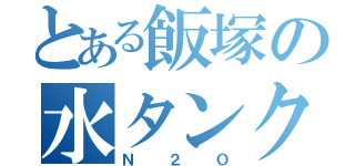 とある飯塚の水タンク（Ｎ ２ Ｏ）