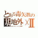 とある毒矢教の基地外×Ⅱ（ｍａｔｅｒｉａｌと誰か）