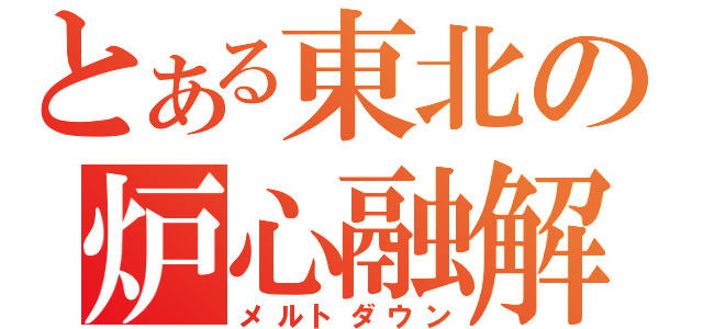 とある東北の炉心融解（メルトダウン）