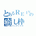 とあるＲＥＩＮの癒し枠（インデックス）