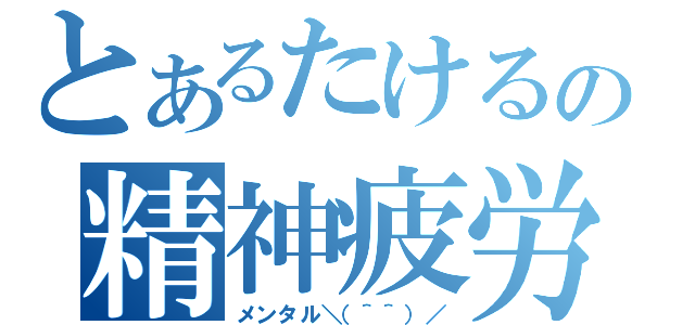 とあるたけるの精神疲労（メンタル＼（＾＾）／）