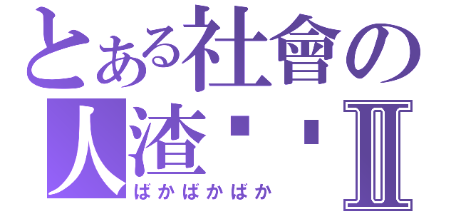 とある社會の人渣垃圾Ⅱ（ばかばかばか）