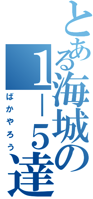 とある海城の１－５達（ばかやろう）