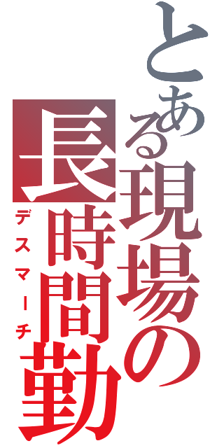 とある現場の長時間勤務（デスマーチ）