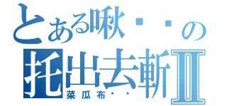 とある啾嘎嘎の托出去斬Ⅱ（菜瓜布丟你）