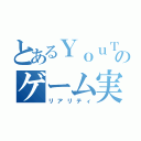 とあるＹｏｕＴｕｂｅｒのゲーム実況（リアリティ）