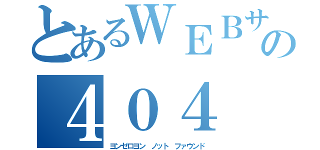 とあるＷＥＢサイトの４０４ Ｎｏｔ Ｆｏｕｎｄ（ヨンゼロヨン　ノット　ファウンド）