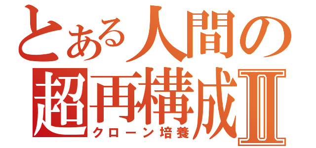 とある人間の超再構成Ⅱ（クローン培養）