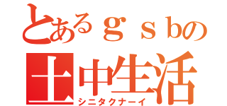 とあるｇｓｂの土中生活（シニタクナーイ）