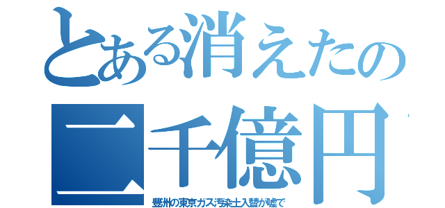 とある消えたの二千億円（豊洲の東京ガス汚染土入替が嘘で）