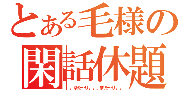 とある毛様の閑話休題（。。ゆた～り。。。また～り。。）