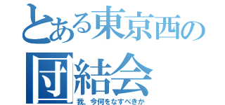 とある東京西の団結会（我、今何をなすべきか）