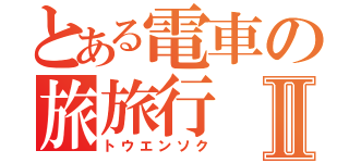 とある電車の旅旅行Ⅱ（トウエンソク）