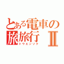 とある電車の旅旅行Ⅱ（トウエンソク）