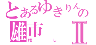 とあるゆきりんの雄市Ⅱ（推し）