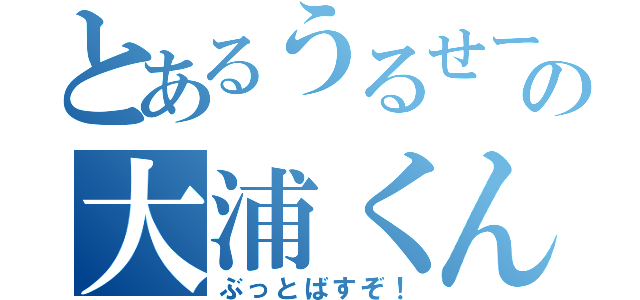 とあるうるせーの大浦くん（ぶっとばすぞ！）